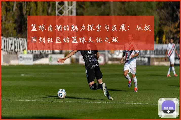 篮球南湖的魅力探索与发展：从校园到社区的篮球文化之旅
