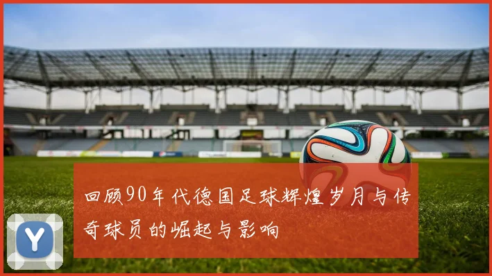 回顾90年代德国足球辉煌岁月与传奇球员的崛起与影响