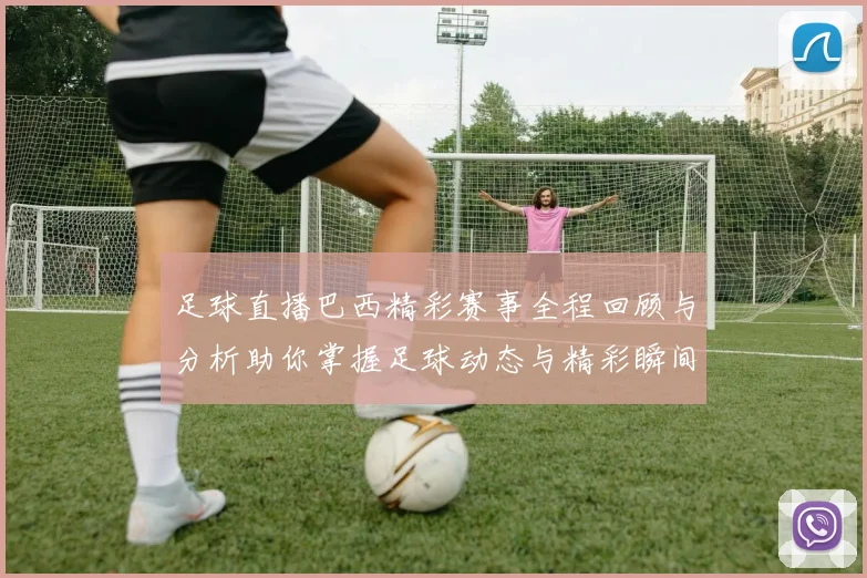 足球直播巴西精彩赛事全程回顾与分析助你掌握足球动态与精彩瞬间