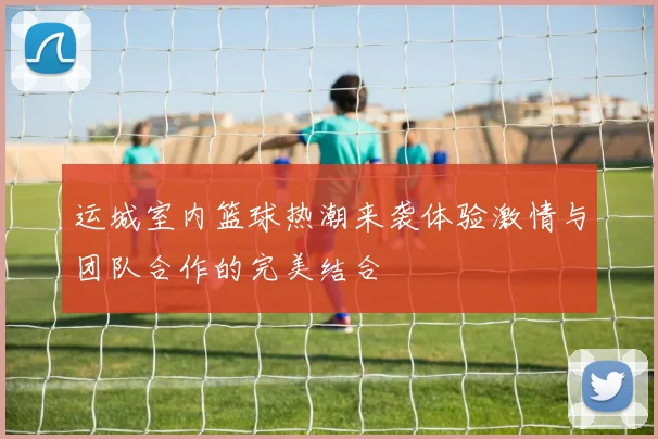 运城室内篮球热潮来袭体验激情与团队合作的完美结合