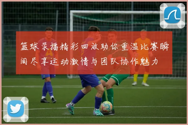 篮球录播精彩回放助你重温比赛瞬间尽享运动激情与团队协作魅力
