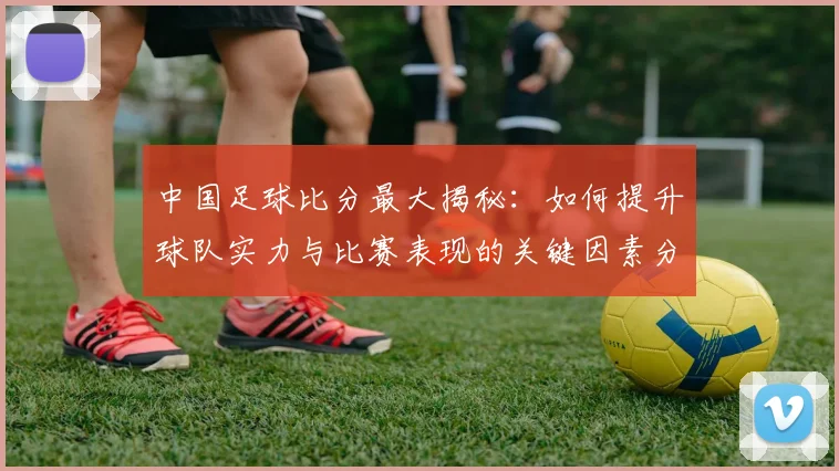 中国足球比分最大揭秘：如何提升球队实力与比赛表现的关键因素分析