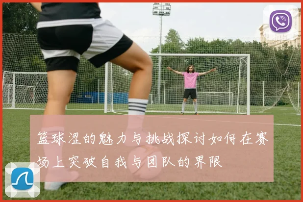 篮球涩的魅力与挑战探讨如何在赛场上突破自我与团队的界限