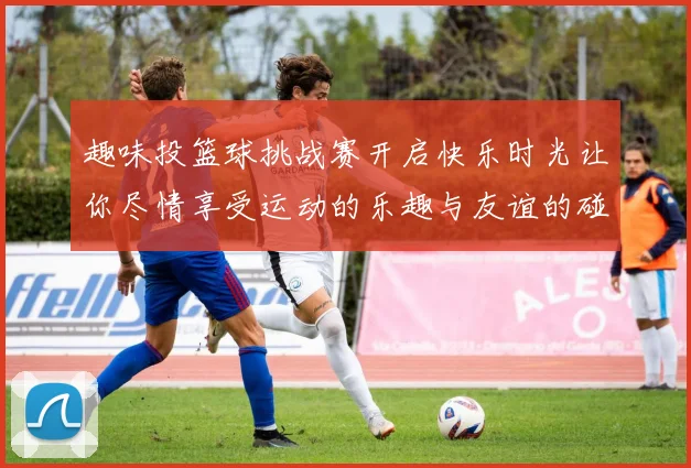 趣味投篮球挑战赛开启快乐时光让你尽情享受运动的乐趣与友谊的碰撞