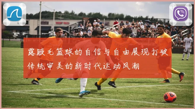 露腋毛篮球的自信与自由展现打破传统审美的新时代运动风潮