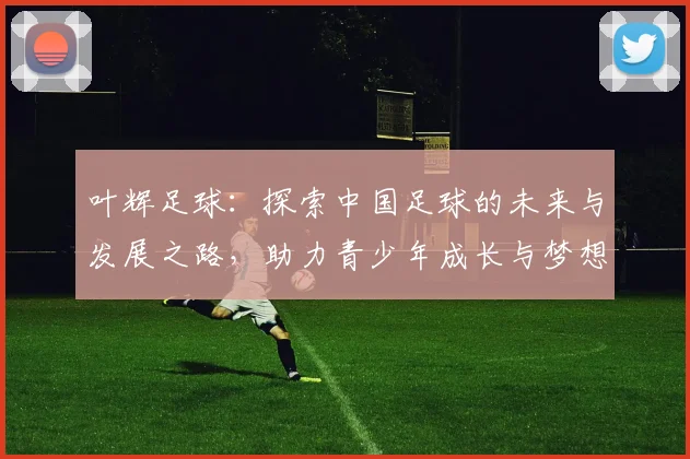 叶辉足球：探索中国足球的未来与发展之路，助力青少年成长与梦想实现