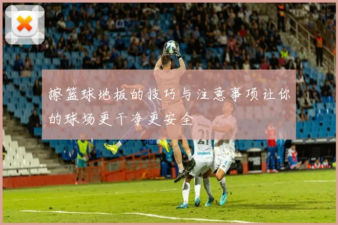 擦篮球地板的技巧与注意事项让你的球场更干净更安全