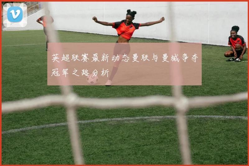 英超联赛最新动态曼联与曼城争夺冠军之路分析