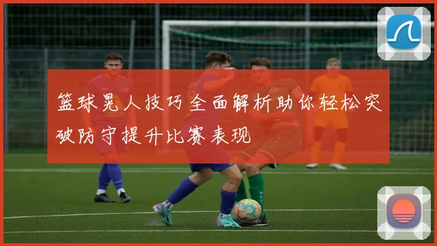 篮球晃人技巧全面解析助你轻松突破防守提升比赛表现